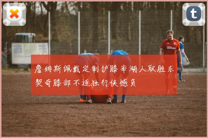 詹姆斯佩戴定制护膝率湖人取胜东契奇膝部不适独行侠憾负