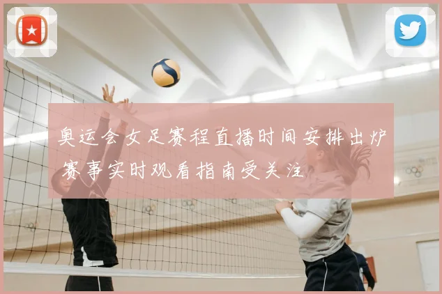 奥运会女足赛程直播时间安排出炉 赛事实时观看指南受关注