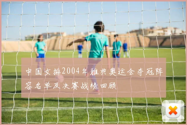 中国女排2004年雅典奥运会夺冠阵容名单及决赛战绩回顾