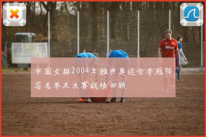 中国女排2004年雅典奥运会夺冠阵容名单及决赛战绩回顾