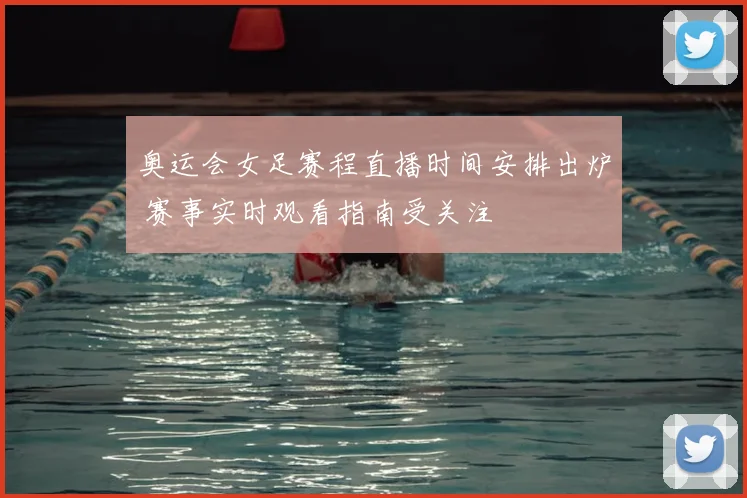 奥运会女足赛程直播时间安排出炉 赛事实时观看指南受关注
