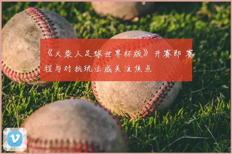 《火柴人足球世界杯版》开赛即 赛程与对抗玩法成关注焦点