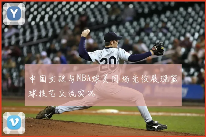 中国女孩与NBA球员同场竞技展现篮球技艺交流实况