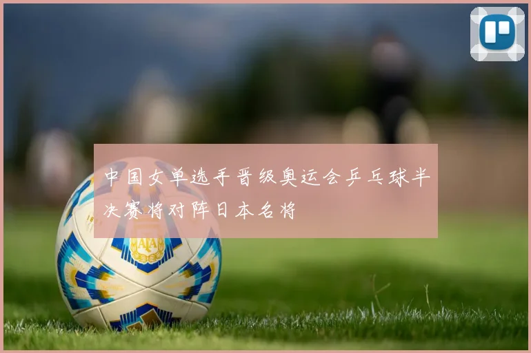 中国女单选手晋级奥运会乒乓球半决赛将对阵日本名将
