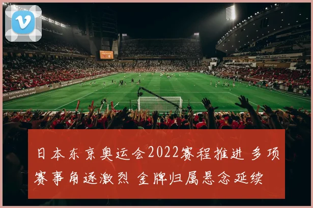 日本东京奥运会2022赛程推进 多项赛事角逐激烈 金牌归属悬念延续