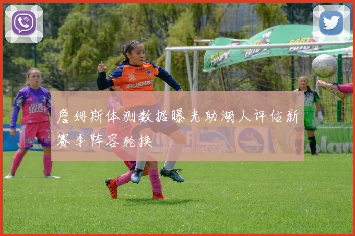 詹姆斯体测数据曝光助湖人评估新赛季阵容轮换
