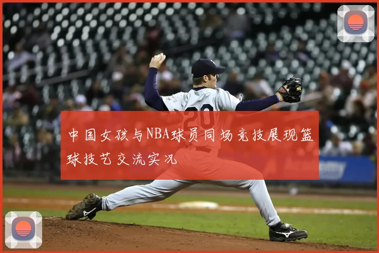 中国女孩与NBA球员同场竞技展现篮球技艺交流实况
