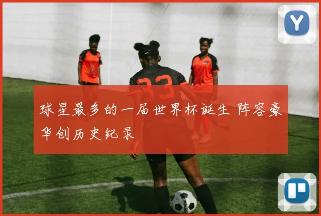 球星最多的一届世界杯诞生 阵容豪华创历史纪录